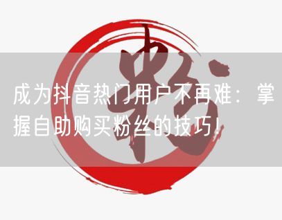 成为抖音热门用户不再难：掌握自助购买粉丝的技巧！