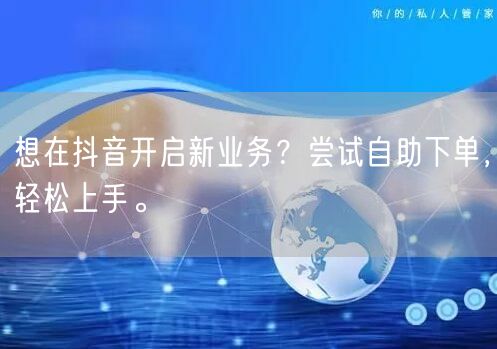想在抖音开启新业务？尝试自助下单，轻松上手。